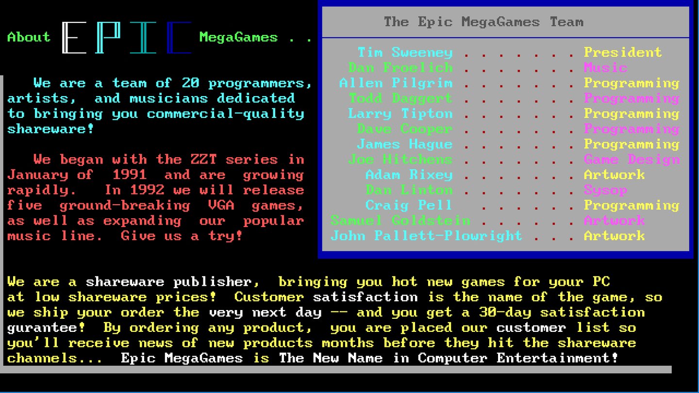 1992: Mega in Reinkultur - So stellt sich die junge Firma 1992 selbst vor (Software-Katalog). Tim Sweeney programmiert seine beiden nächsten Spiele, den Nachfolger Super ZZT und das an Konsolen-Plattformspiele angelehnte Jill of the Jungle. Der findige Jungunternehmer will auch andere Programmierer dazu bringen, dass sie ihre Spiele über seine Minifirma vertreiben. Dazu braucht es einen cooleren Firmennamen und so wird aus Potomac Computer Systems 1992 Epic MegaGames. Sweeney holt den bei id Software geschassten Mark Rein an Bord, der bei der Umsetzung der Expansionspläne helfen soll. Der gewiefte Geschäftsmann fädelt in der Epic-Geschichte immer wieder wichtige Deals ein und ist heute noch beim Unternehmen.